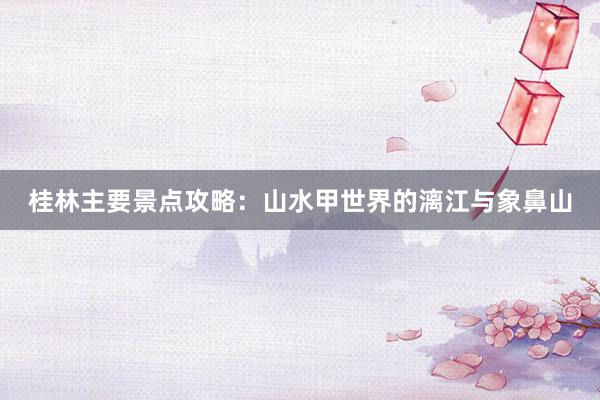 桂林主要景点攻略：山水甲世界的漓江与象鼻山