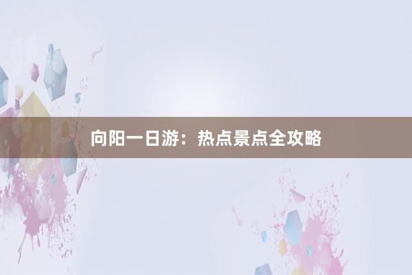 向阳一日游：热点景点全攻略