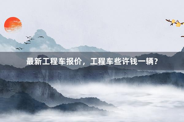 最新工程车报价，工程车些许钱一辆？
