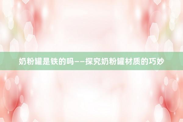 奶粉罐是铁的吗——探究奶粉罐材质的巧妙