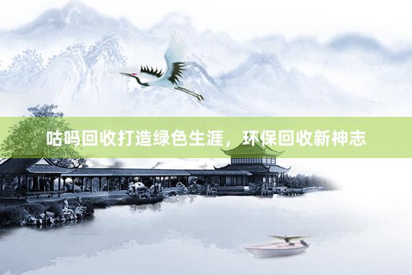 咕吗回收打造绿色生涯，环保回收新神志