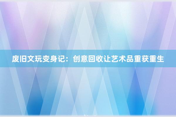 废旧文玩变身记：创意回收让艺术品重获重生